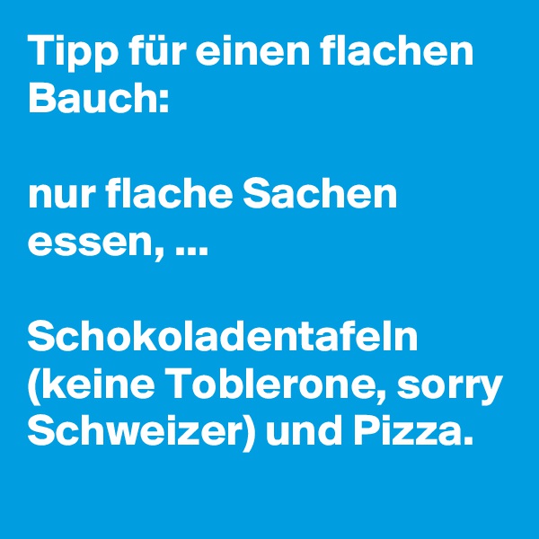 Tipp für einen flachen Bauch: 

nur flache Sachen essen, ... 

Schokoladentafeln (keine Toblerone, sorry Schweizer) und Pizza.