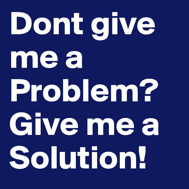 Dont give me a Problem?
Give me a Solution!