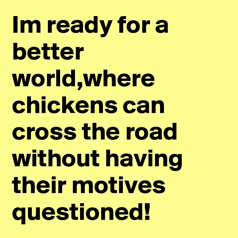 Im ready for a better world,where chickens can cross the road without having their motives questioned!