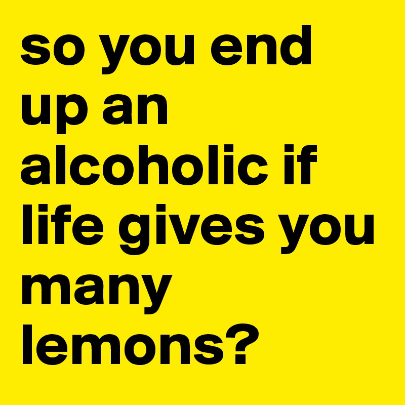 so you end up an alcoholic if life gives you many lemons?