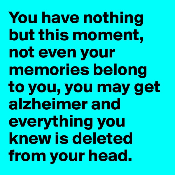 You have nothing but this moment, not even your memories belong to you, you may get alzheimer and everything you knew is deleted from your head. 