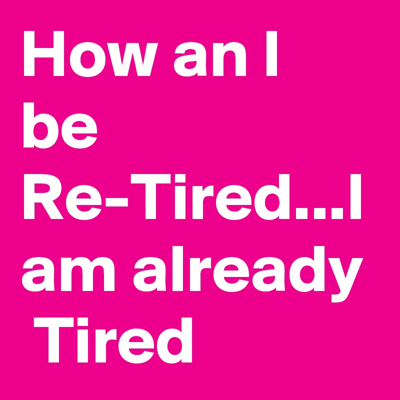 How an I be Re-Tired...I am already  Tired