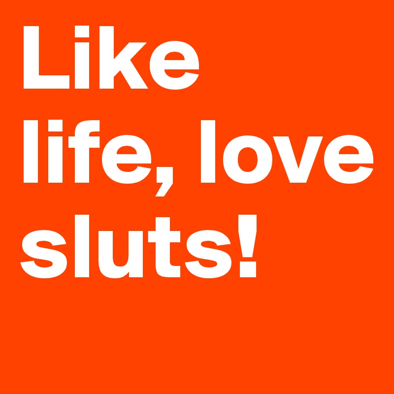 Like life, love sluts!
