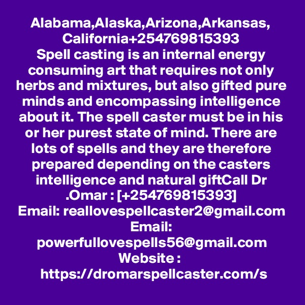 Alabama,Alaska,Arizona,Arkansas, California+254769815393
Spell casting is an internal energy consuming art that requires not only herbs and mixtures, but also gifted pure minds and encompassing intelligence about it. The spell caster must be in his or her purest state of mind. There are lots of spells and they are therefore prepared depending on the casters intelligence and natural giftCall Dr .Omar : [+254769815393]
Email: reallovespellcaster2@gmail.com
Email: powerfullovespells56@gmail.com
Website :  https://dromarspellcaster.com/s