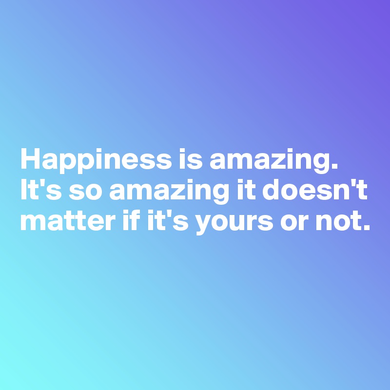 



Happiness is amazing. It's so amazing it doesn't matter if it's yours or not.



