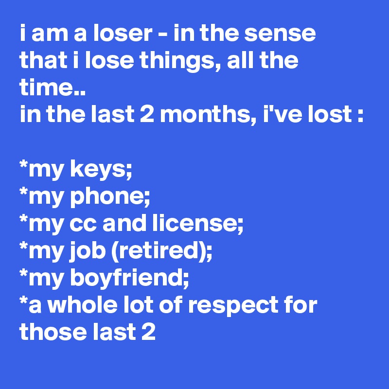 i am a loser - in the sense that i lose things, all the time..
in the last 2 months, i've lost :

*my keys;
*my phone;
*my cc and license;
*my job (retired);
*my boyfriend;
*a whole lot of respect for those last 2