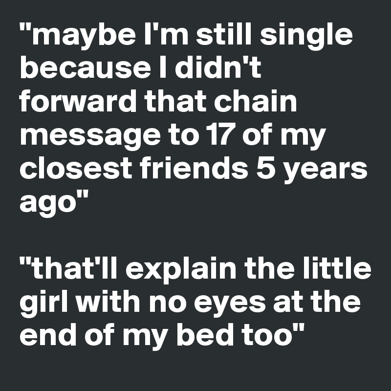 "maybe I'm still single because I didn't forward that chain message to 17 of my closest friends 5 years ago"

"that'll explain the little girl with no eyes at the end of my bed too" 