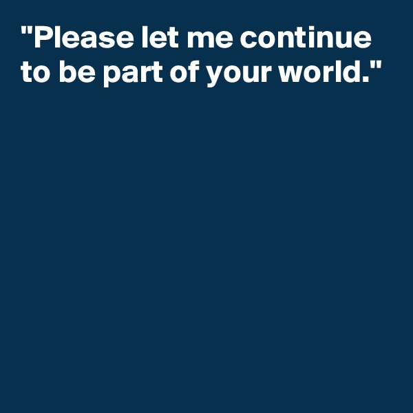 "Please let me continue to be part of your world."







