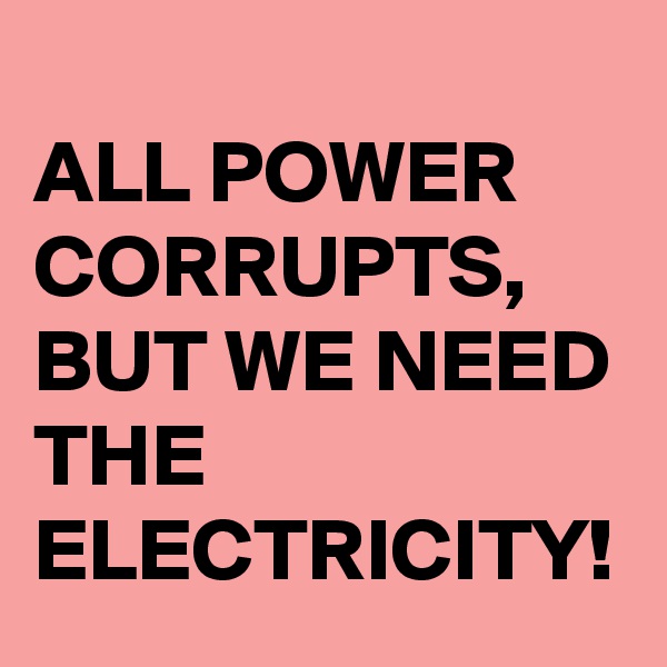 
ALL POWER CORRUPTS, BUT WE NEED THE ELECTRICITY!
