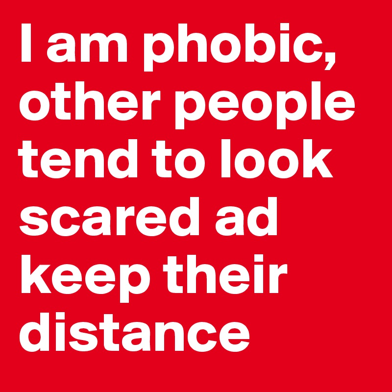 I am phobic, other people tend to look scared ad keep their distance