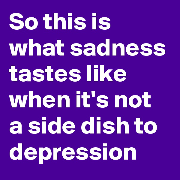 So this is what sadness tastes like when it's not a side dish to depression