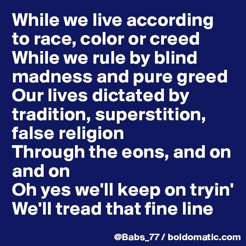 While we live according to race, color or creed
While we rule by blind madness and pure greed
Our lives dictated by tradition, superstition, false religion
Through the eons, and on and on
Oh yes we'll keep on tryin'
We'll tread that fine line