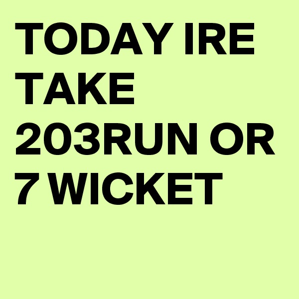 TODAY IRE TAKE 203RUN OR 7 WICKET

