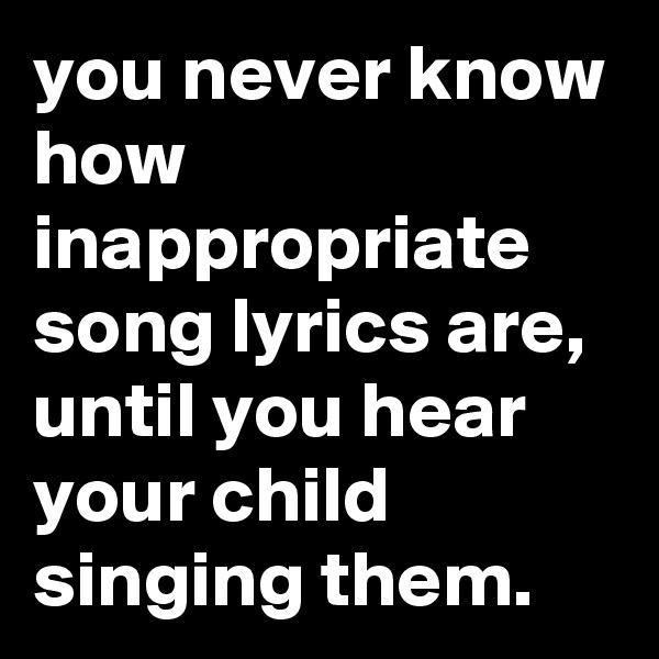 you never know how inappropriate song lyrics are, until you hear your child singing them.