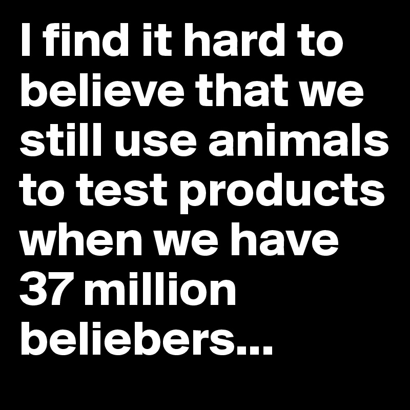 I find it hard to believe that we still use animals to test products when we have 37 million beliebers...