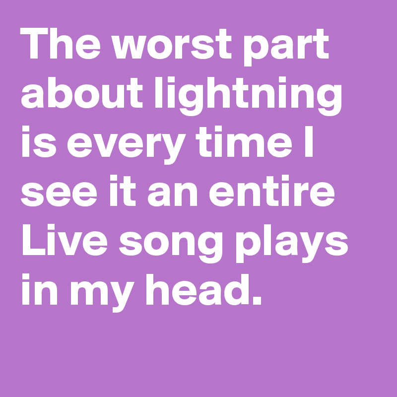 The worst part about lightning is every time I see it an entire Live song plays in my head.
