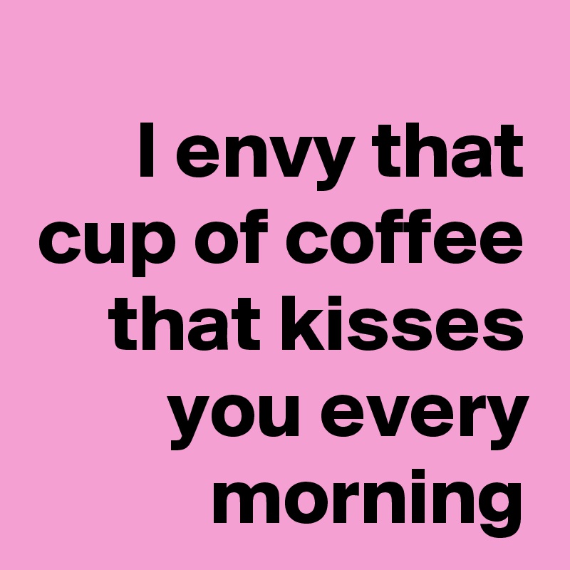I envy that cup of coffee that kisses you every morning
