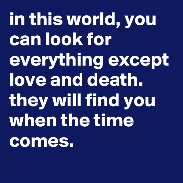 in this world, you can look for everything except love and death. 
they will find you when the time comes.