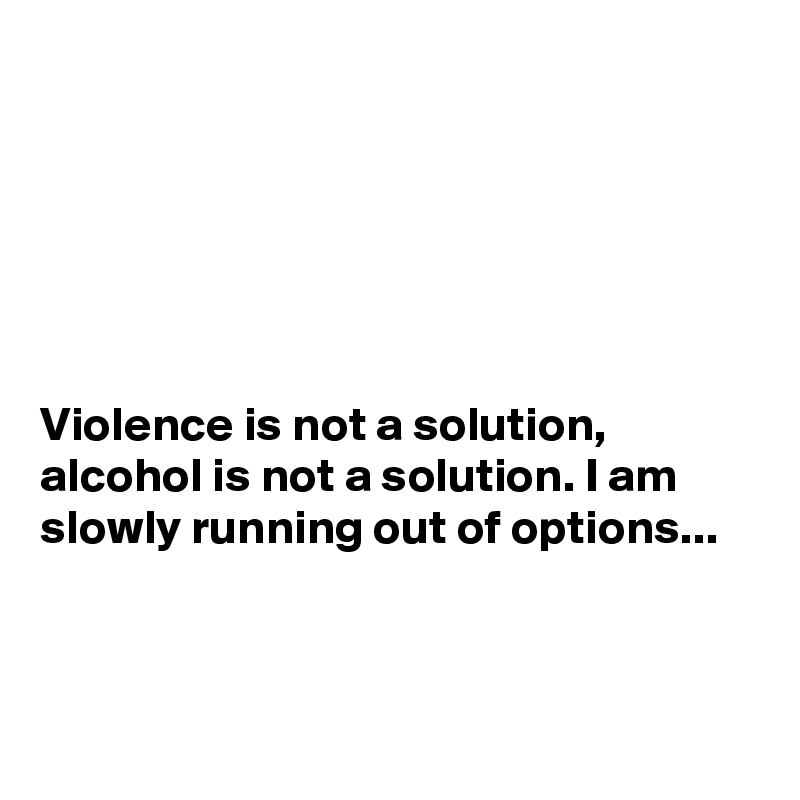 






Violence is not a solution, alcohol is not a solution. I am slowly running out of options...



