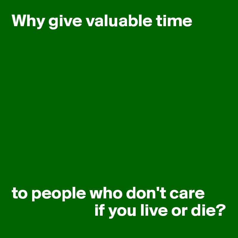 Why give valuable time









to people who don't care
                        if you live or die?