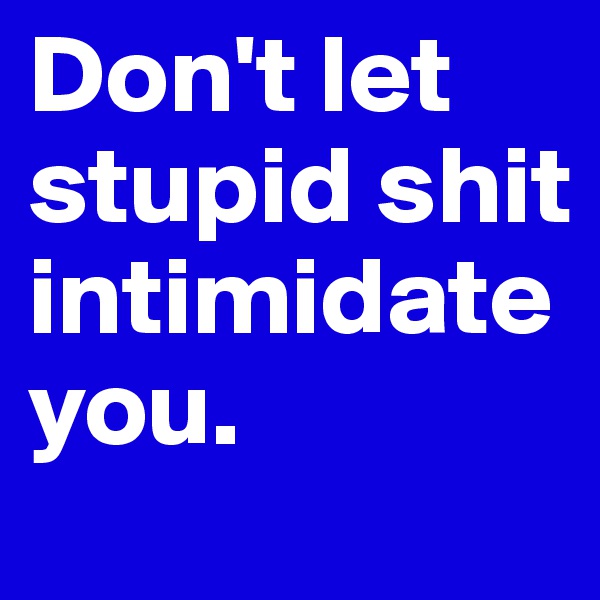 Don't let stupid shit intimidate you.