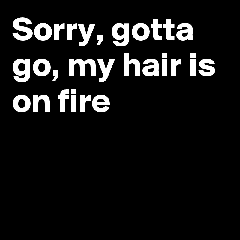 Sorry, gotta go, my hair is on fire 


