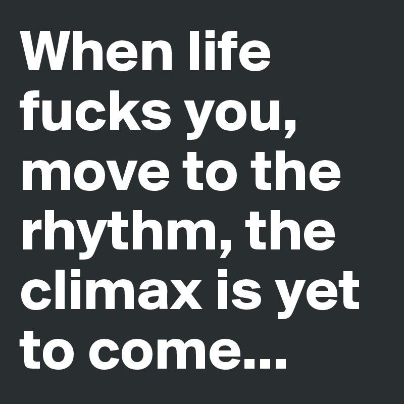 When life fucks you, move to the rhythm, the climax is yet to come...