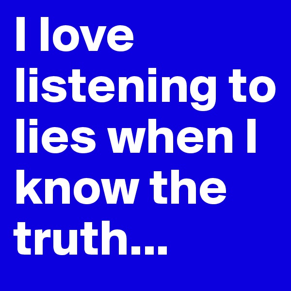 I love listening to lies when I know the truth...