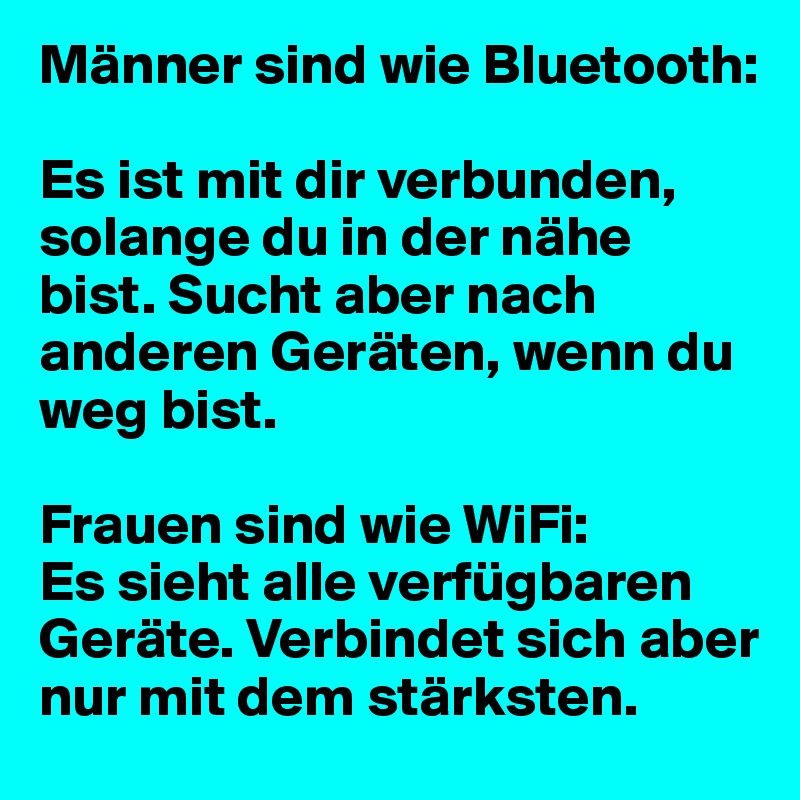 Männer sind wie Bluetooth:

Es ist mit dir verbunden, solange du in der nähe bist. Sucht aber nach anderen Geräten, wenn du weg bist.

Frauen sind wie WiFi:
Es sieht alle verfügbaren Geräte. Verbindet sich aber nur mit dem stärksten.