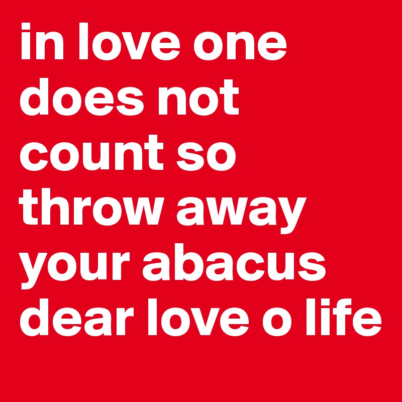 in love one does not count so throw away your abacus dear love o life