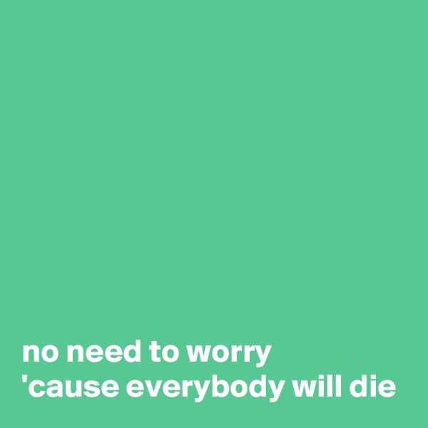 








no need to worry
'cause everybody will die