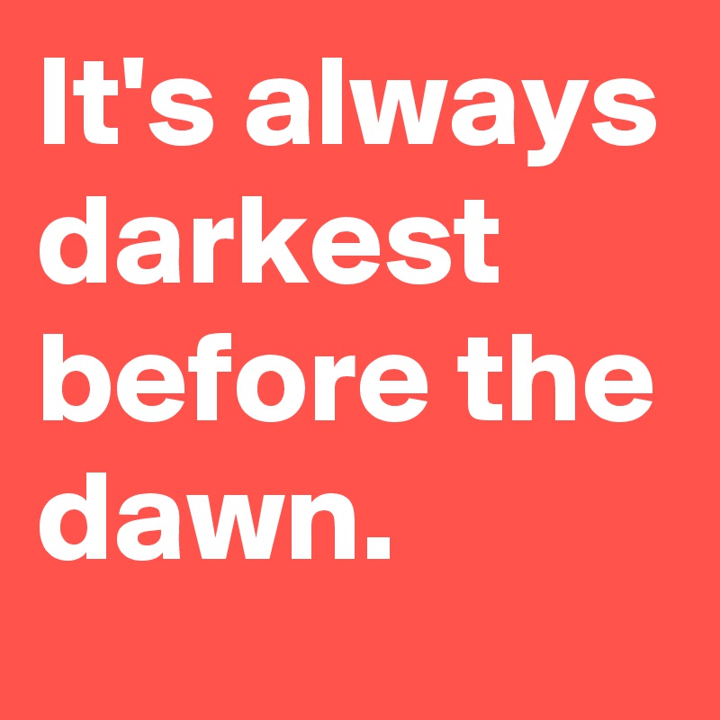 It's always darkest before the dawn.
