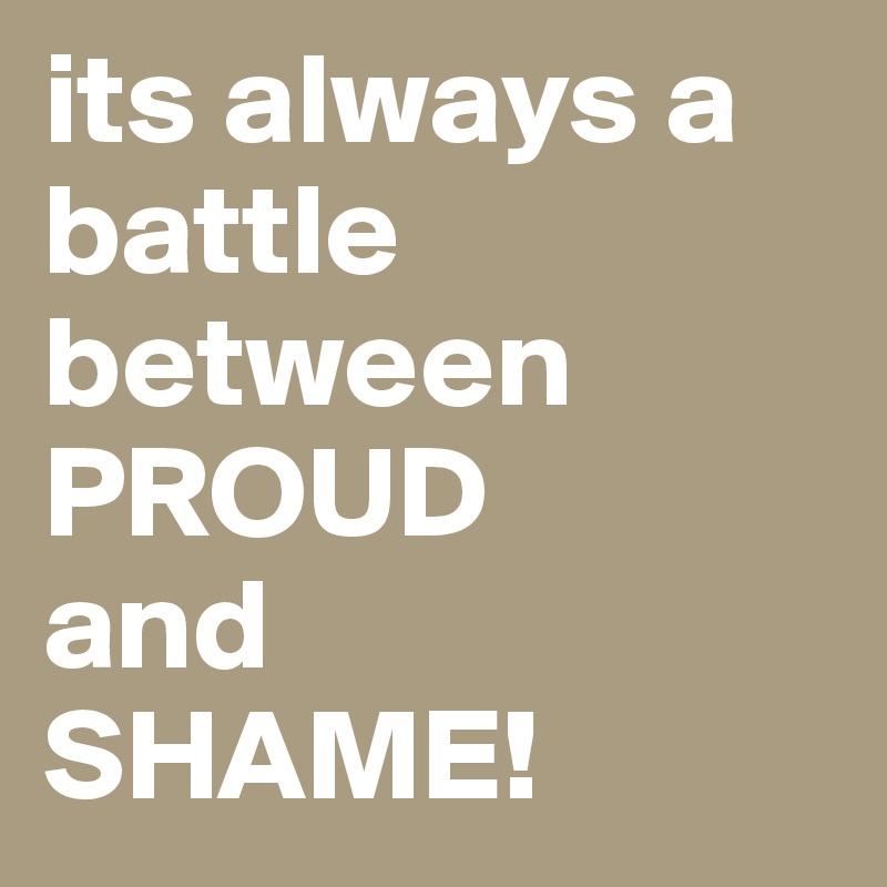 its always a battle between PROUD 
and 
SHAME!