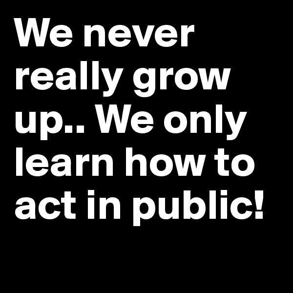 We never really grow up.. We only learn how to act in public!
