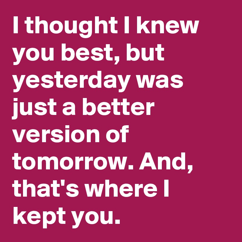 I thought I knew you best, but yesterday was just a better version of tomorrow. And, that's where I kept you. 
