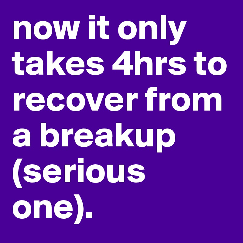 now it only takes 4hrs to recover from a breakup (serious one).