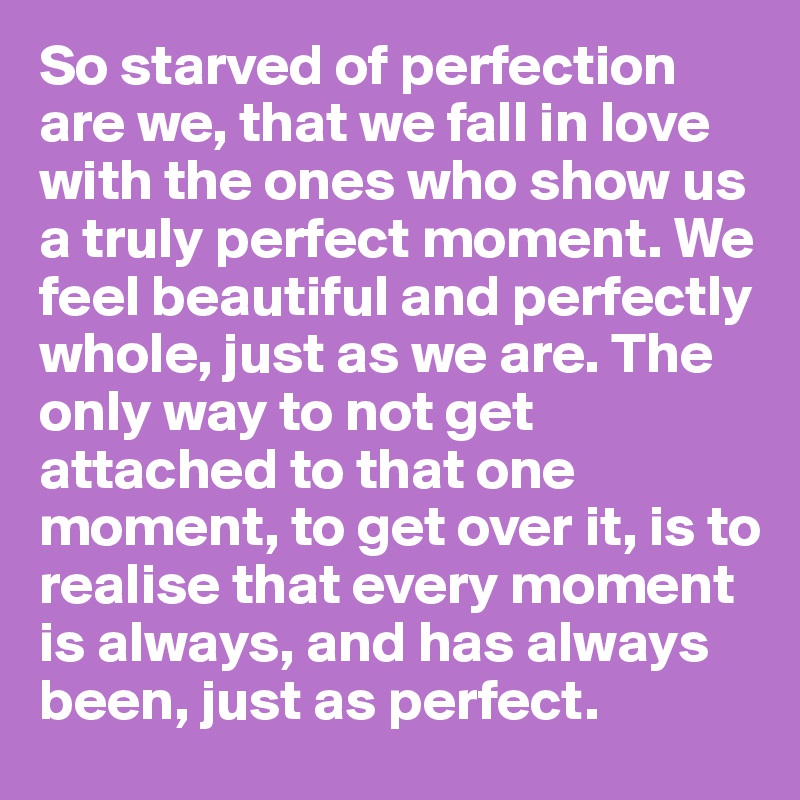 So starved of perfection are we, that we fall in love with the ones who show us a truly perfect moment. We feel beautiful and perfectly whole, just as we are. The only way to not get attached to that one moment, to get over it, is to realise that every moment is always, and has always been, just as perfect.
