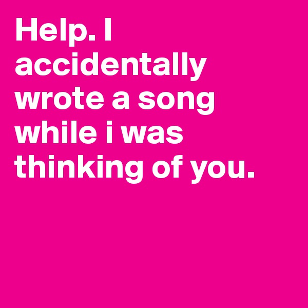 Help. I accidentally wrote a song while i was thinking of you. 


