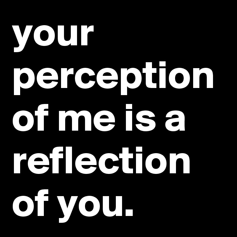 your perception of me is a reflection of you.