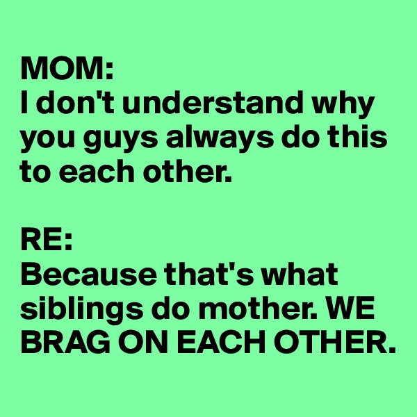 
MOM: 
I don't understand why you guys always do this to each other.

RE: 
Because that's what siblings do mother. WE BRAG ON EACH OTHER.