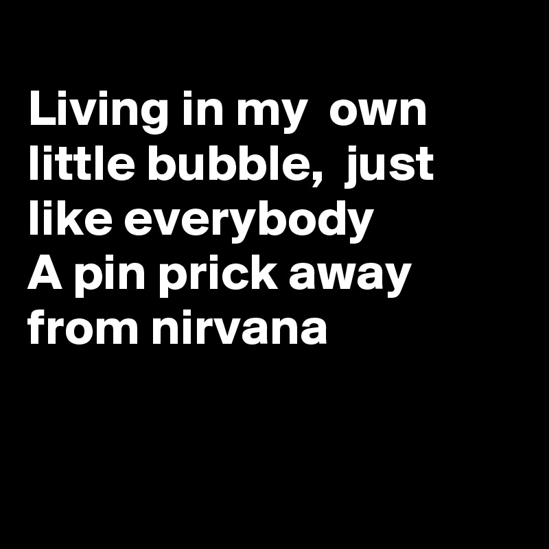 
Living in my  own little bubble,  just like everybody 
A pin prick away from nirvana 


