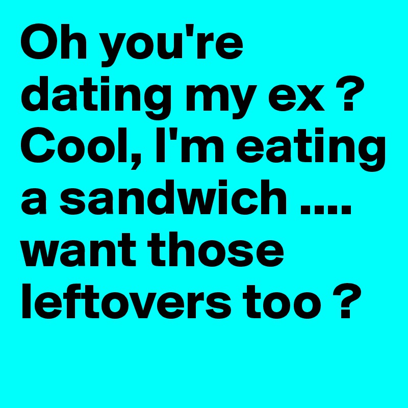 Oh you're dating my ex ? Cool, I'm eating a sandwich .... want those leftovers too ? 