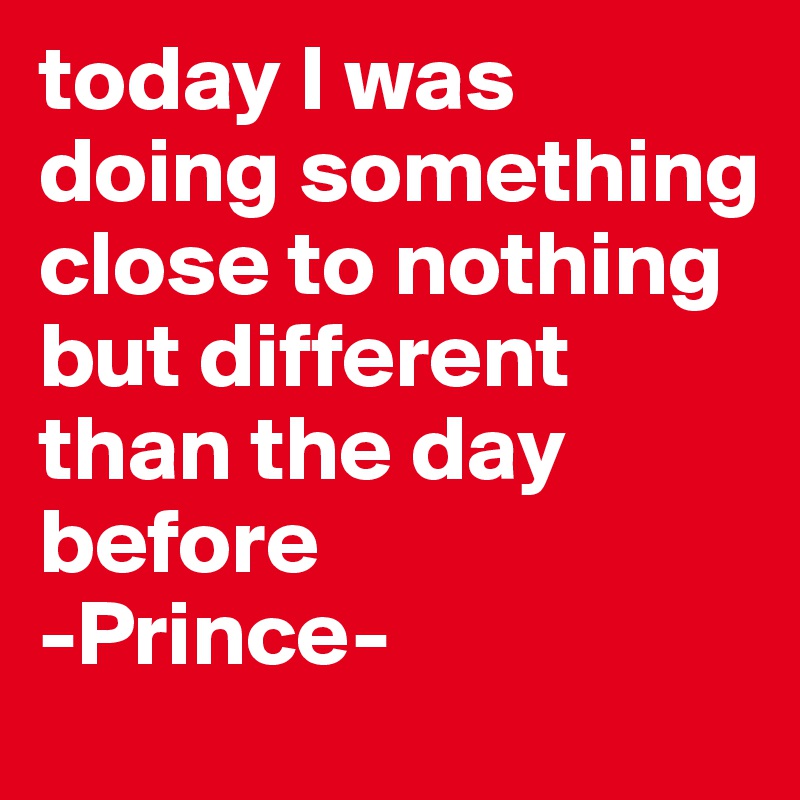 today I was doing something close to nothing
but different than the day before
-Prince-