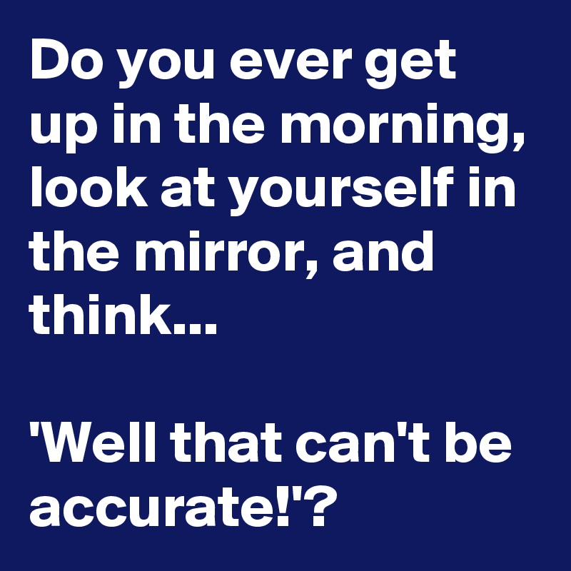 Do you ever get up in the morning, look at yourself in the mirror, and think... 

'Well that can't be accurate!'?