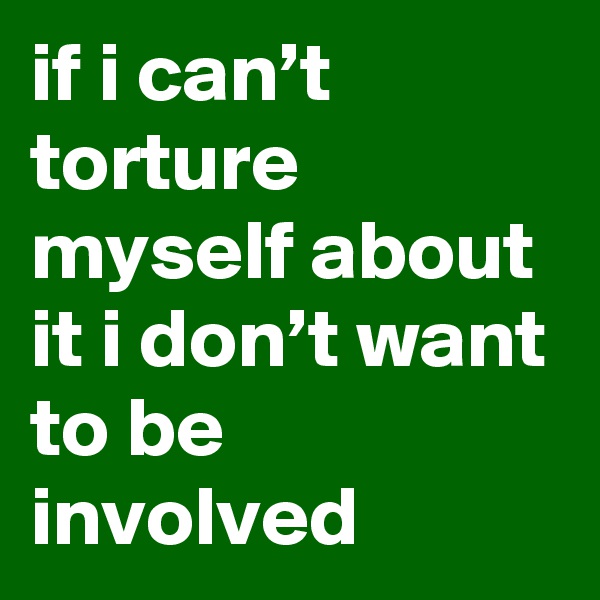 if i can’t torture myself about it i don’t want to be involved