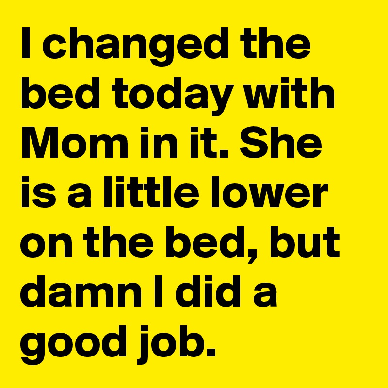 I changed the bed today with Mom in it. She is a little lower on the bed, but damn I did a good job. 