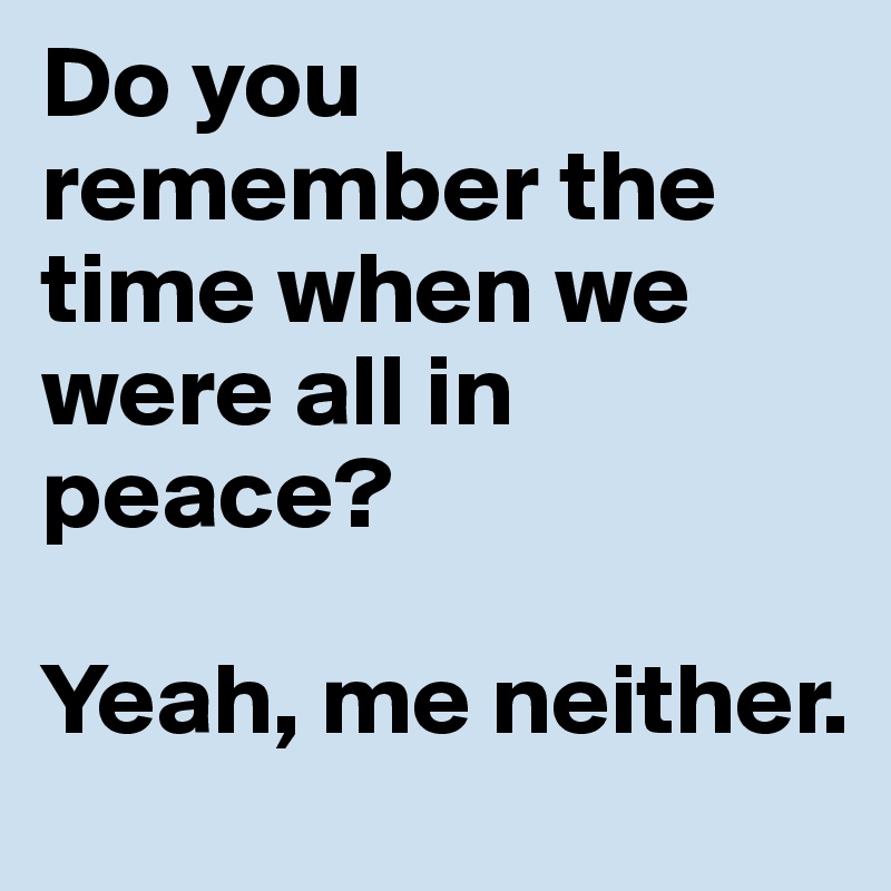 Do you remember the time when we were all in peace?

Yeah, me neither.