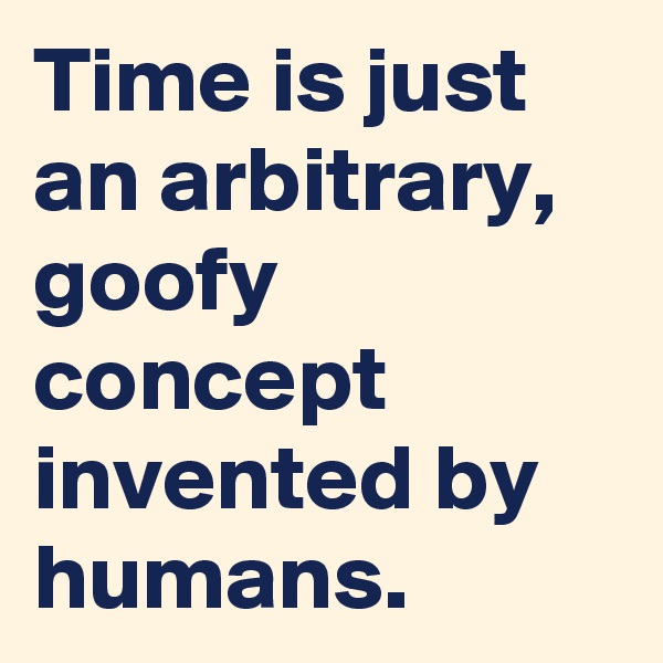 Time is just an arbitrary, goofy concept invented by humans.
