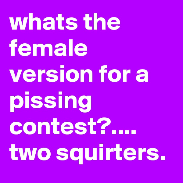 whats the female version for a pissing contest?.... two squirters.