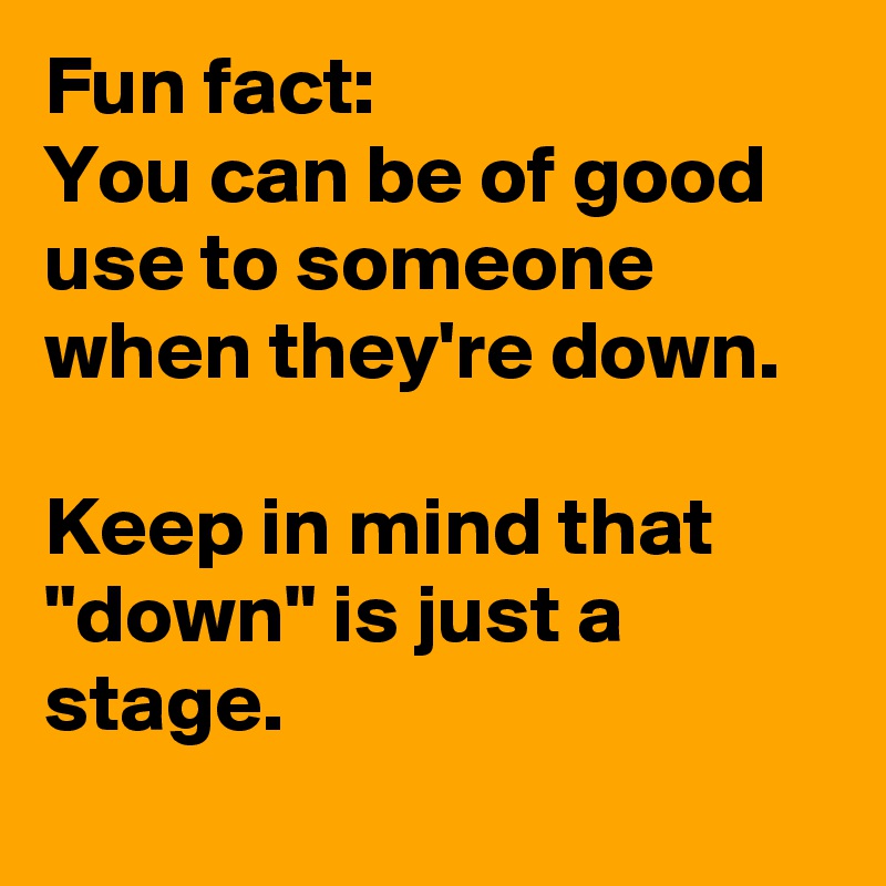 Fun fact:
You can be of good use to someone when they're down.

Keep in mind that "down" is just a stage.
